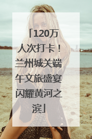 120万人次打卡！兰州城关端午文旅盛宴闪耀黄河之滨