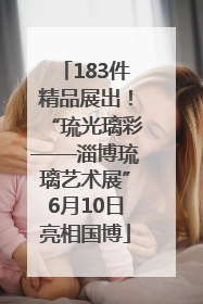 183件精品展出！“琉光璃彩——淄博琉璃艺术展”6月10日亮相国博