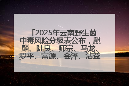 2025年云南野生菌中毒风险分级表公布，麒麟、陆良、师宗、马龙、罗平、富源、会泽、沾益、宣威中风险！