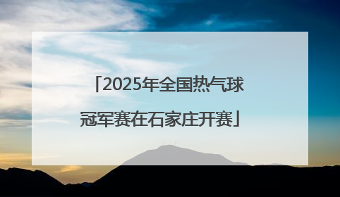2025年全国热气球冠军赛在石家庄开赛