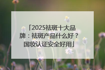 2025祛斑十大品牌：祛斑产品什么好？国妆认证安全好用
