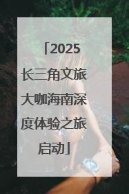 2025长三角文旅大咖海南深度体验之旅启动
