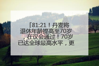 81:21！丹麦将退休年龄提高至70岁，在议会通过！70岁已达全球最高水平，更多国家或将逐步跟进